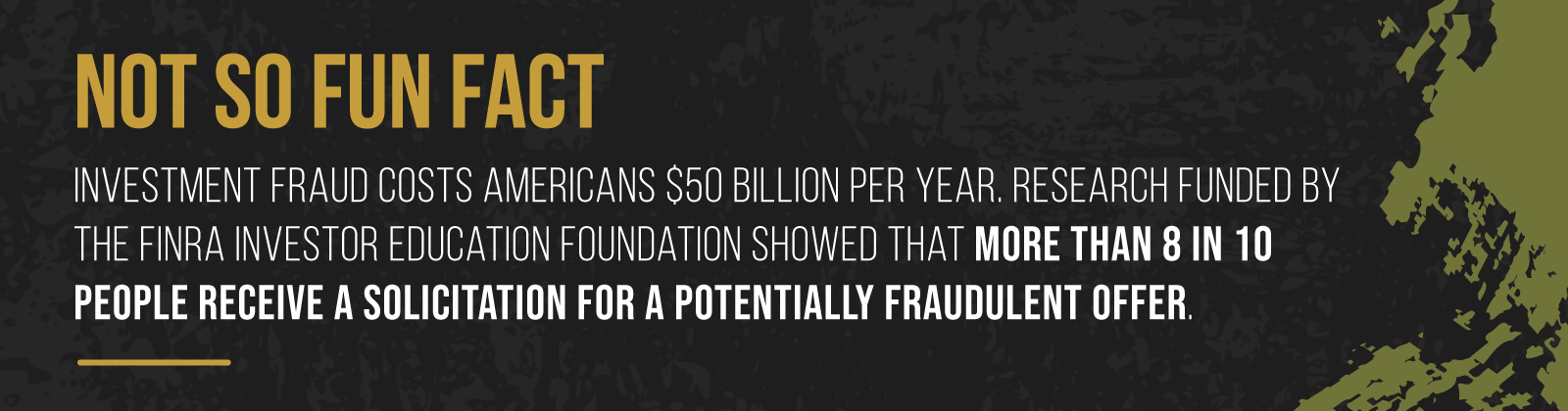 NOT SO FUN FACT - Investment fraud costs Americans $50 billion per year. Research funded by the FINRA Investor Education Foundation showed that more than eight in 10 people receive a solicitation for a potentially fraudulent offer.